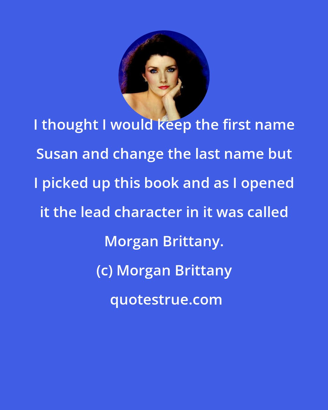Morgan Brittany: I thought I would keep the first name Susan and change the last name but I picked up this book and as I opened it the lead character in it was called Morgan Brittany.