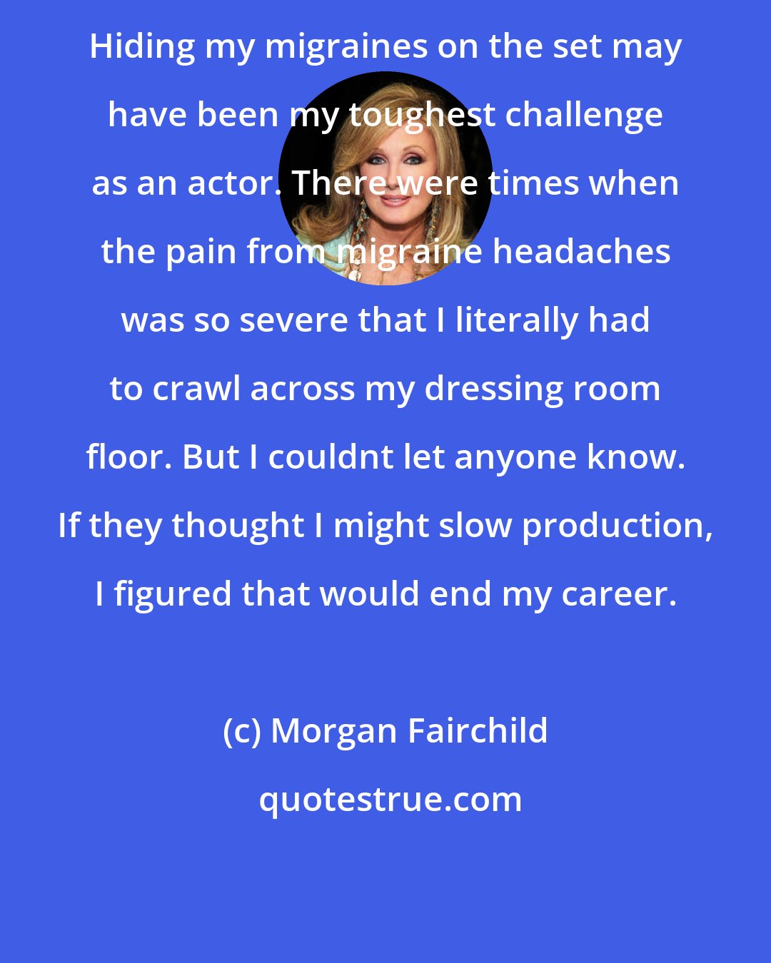 Morgan Fairchild: Hiding my migraines on the set may have been my toughest challenge as an actor. There were times when the pain from migraine headaches was so severe that I literally had to crawl across my dressing room floor. But I couldnt let anyone know. If they thought I might slow production, I figured that would end my career.