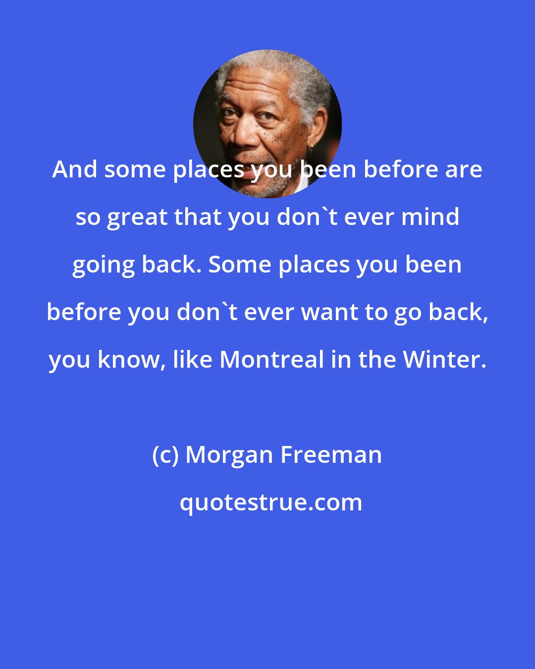 Morgan Freeman: And some places you been before are so great that you don't ever mind going back. Some places you been before you don't ever want to go back, you know, like Montreal in the Winter.