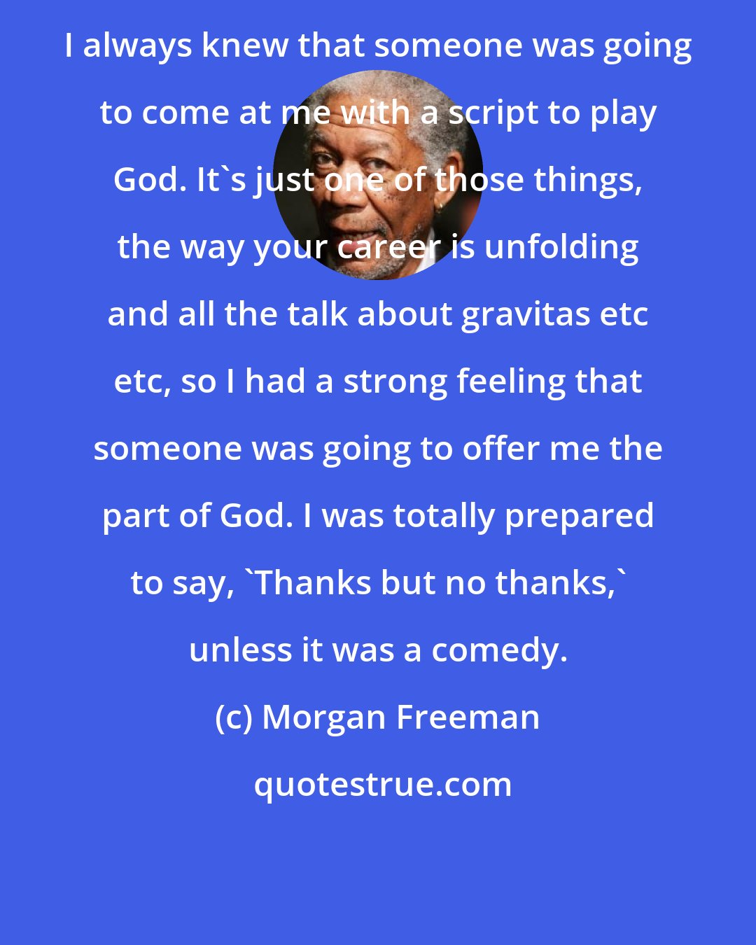 Morgan Freeman: I always knew that someone was going to come at me with a script to play God. It's just one of those things, the way your career is unfolding and all the talk about gravitas etc etc, so I had a strong feeling that someone was going to offer me the part of God. I was totally prepared to say, 'Thanks but no thanks,' unless it was a comedy.