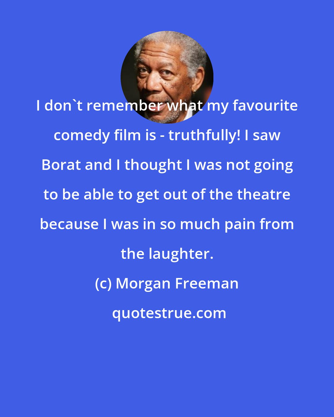 Morgan Freeman: I don't remember what my favourite comedy film is - truthfully! I saw Borat and I thought I was not going to be able to get out of the theatre because I was in so much pain from the laughter.