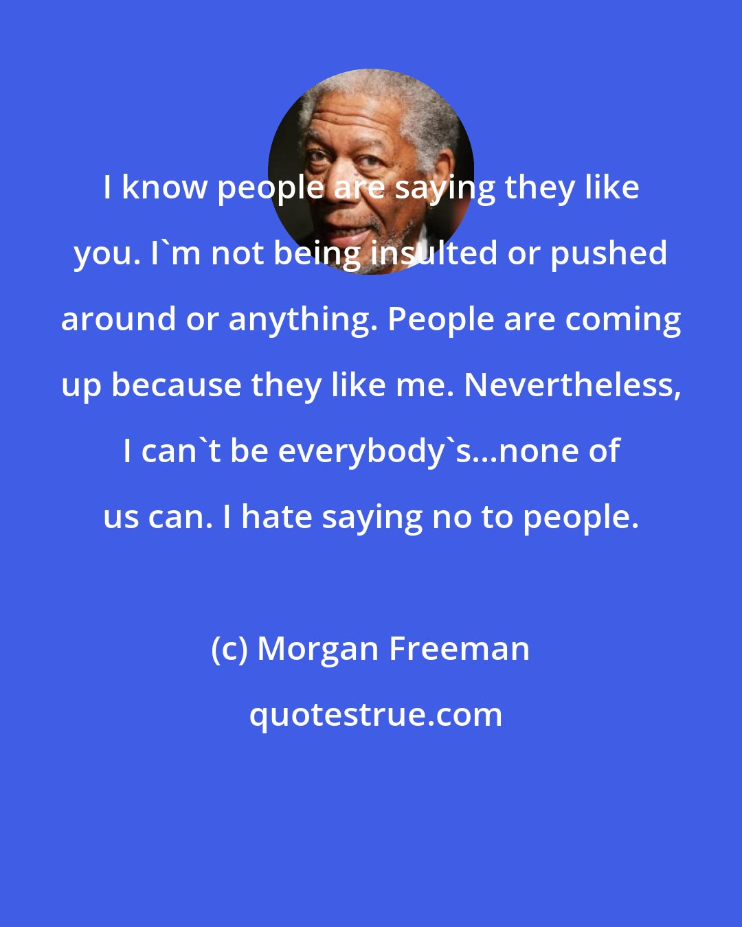 Morgan Freeman: I know people are saying they like you. I'm not being insulted or pushed around or anything. People are coming up because they like me. Nevertheless, I can't be everybody's...none of us can. I hate saying no to people.