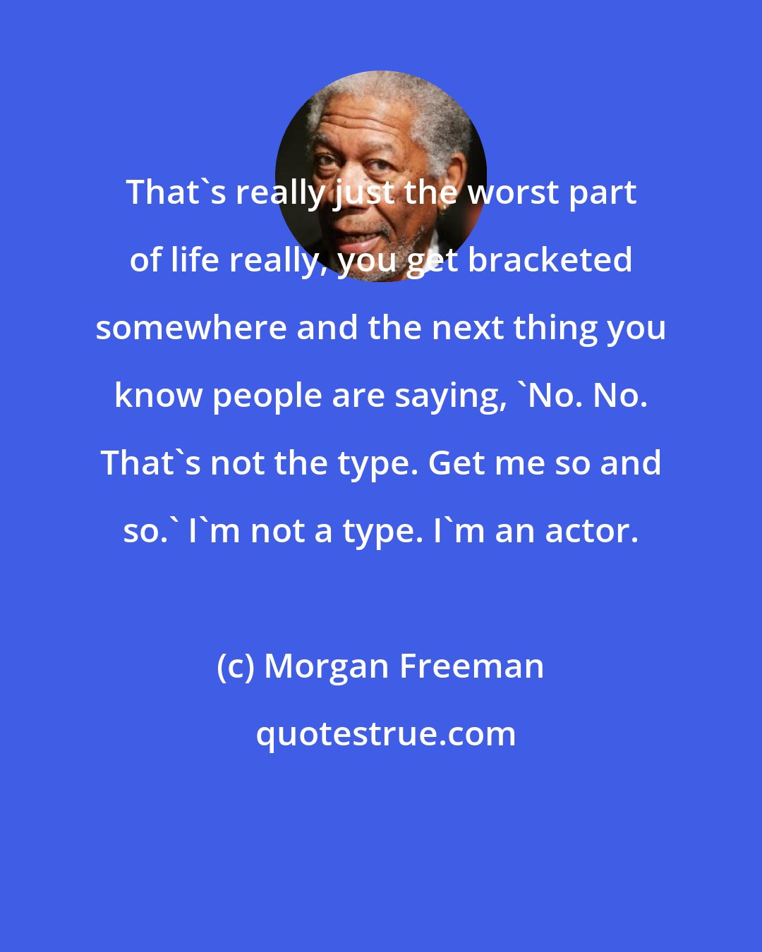 Morgan Freeman: That's really just the worst part of life really, you get bracketed somewhere and the next thing you know people are saying, 'No. No. That's not the type. Get me so and so.' I'm not a type. I'm an actor.