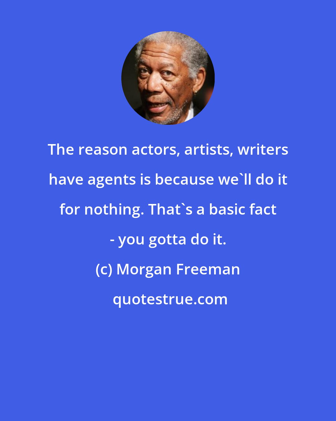 Morgan Freeman: The reason actors, artists, writers have agents is because we'll do it for nothing. That's a basic fact - you gotta do it.