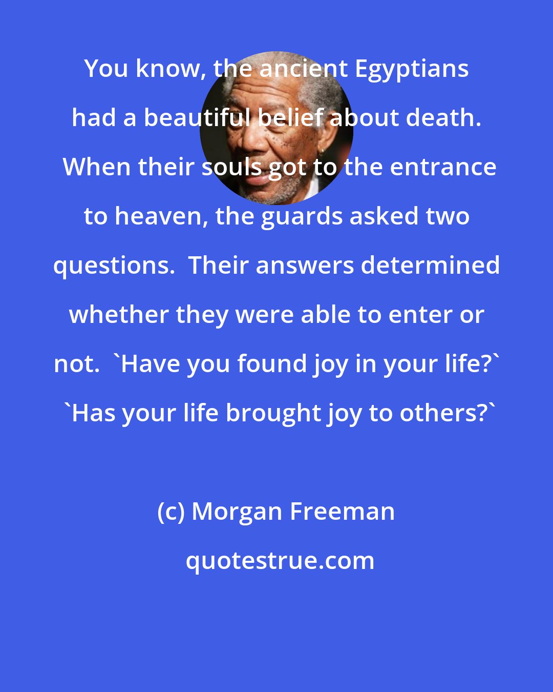 Morgan Freeman: You know, the ancient Egyptians had a beautiful belief about death.  When their souls got to the entrance to heaven, the guards asked two questions.  Their answers determined whether they were able to enter or not.  'Have you found joy in your life?'  'Has your life brought joy to others?'