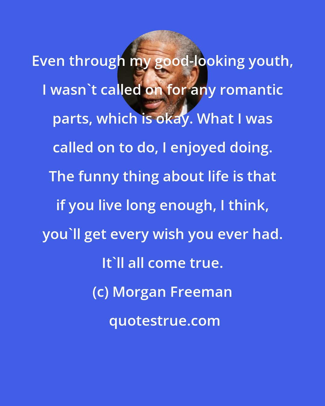 Morgan Freeman: Even through my good-looking youth, I wasn't called on for any romantic parts, which is okay. What I was called on to do, I enjoyed doing. The funny thing about life is that if you live long enough, I think, you'll get every wish you ever had. It'll all come true.