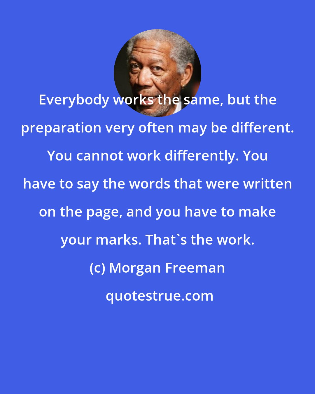 Morgan Freeman: Everybody works the same, but the preparation very often may be different. You cannot work differently. You have to say the words that were written on the page, and you have to make your marks. That's the work.