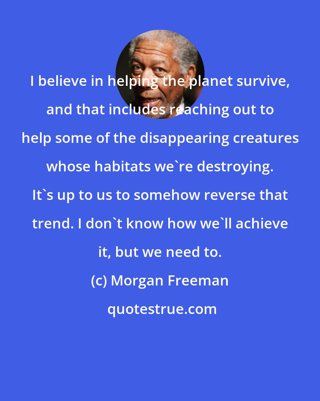 Morgan Freeman: I believe in helping the planet survive, and that includes reaching out to help some of the disappearing creatures whose habitats we're destroying. It's up to us to somehow reverse that trend. I don't know how we'll achieve it, but we need to.