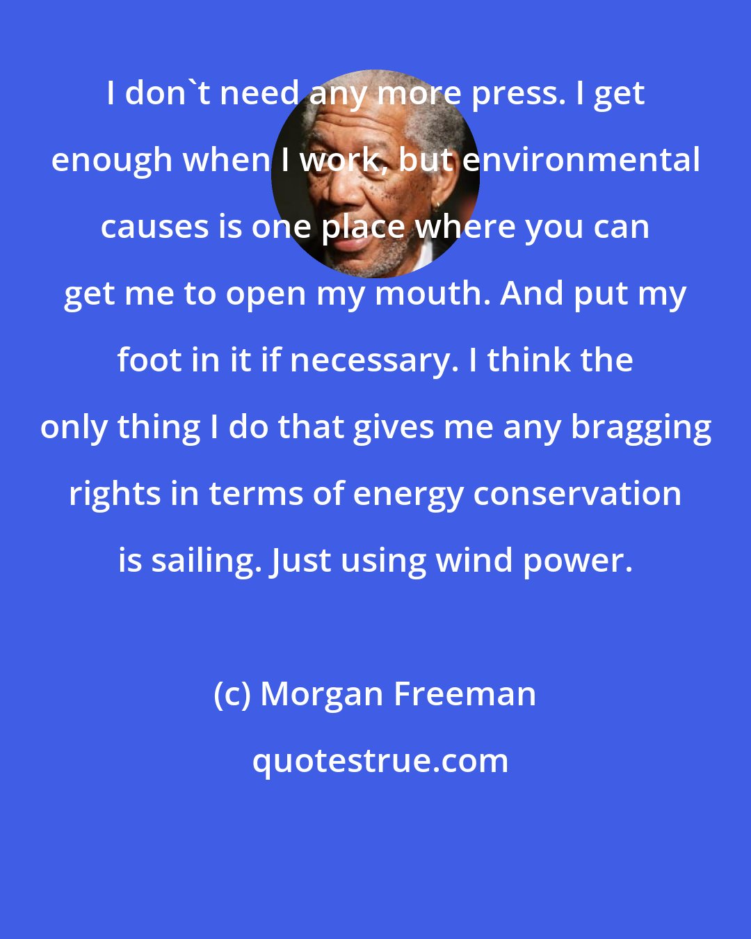 Morgan Freeman: I don't need any more press. I get enough when I work, but environmental causes is one place where you can get me to open my mouth. And put my foot in it if necessary. I think the only thing I do that gives me any bragging rights in terms of energy conservation is sailing. Just using wind power.