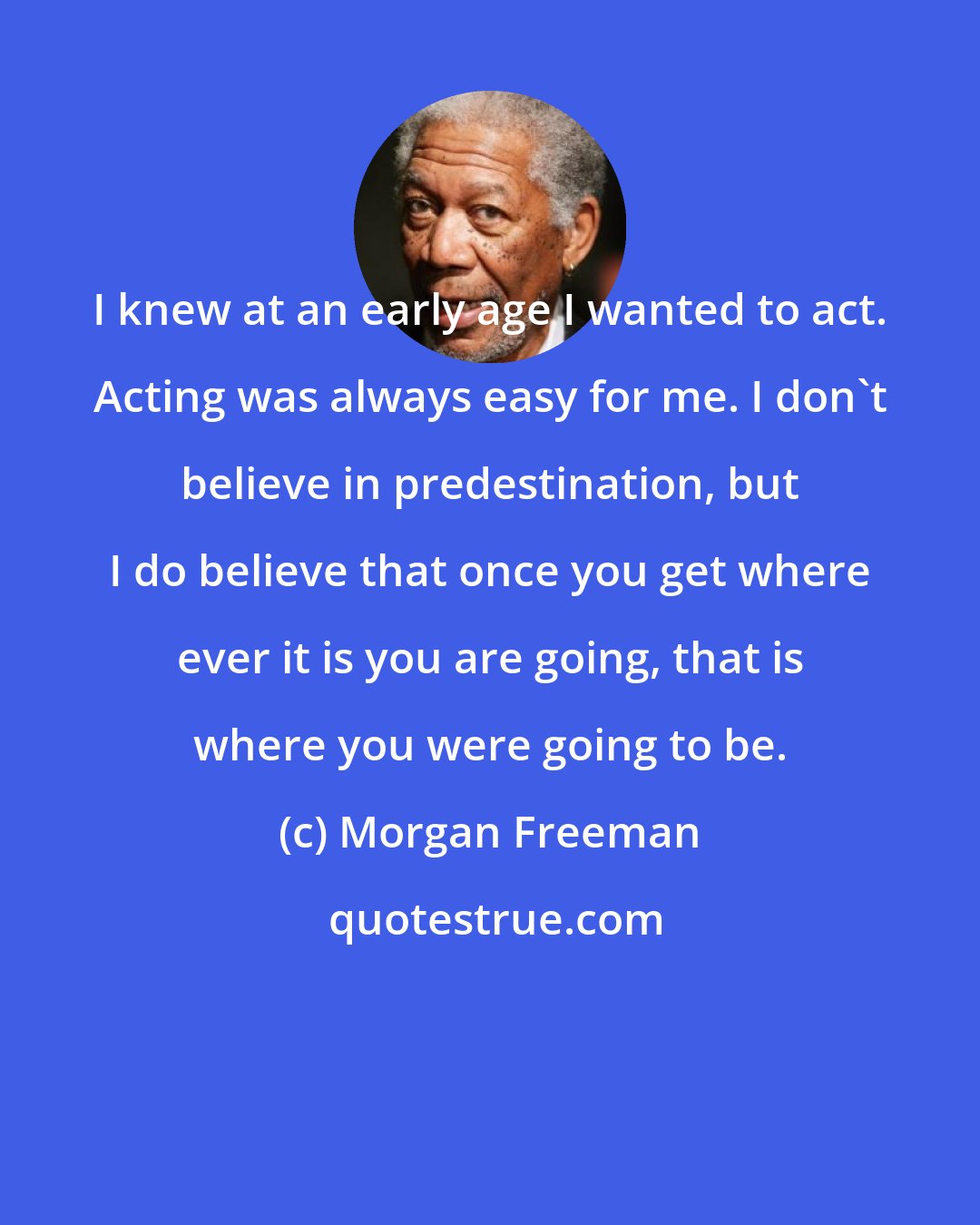 Morgan Freeman: I knew at an early age I wanted to act. Acting was always easy for me. I don't believe in predestination, but I do believe that once you get where ever it is you are going, that is where you were going to be.