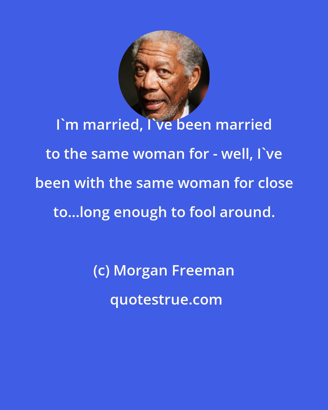 Morgan Freeman: I'm married, I've been married to the same woman for - well, I've been with the same woman for close to...long enough to fool around.