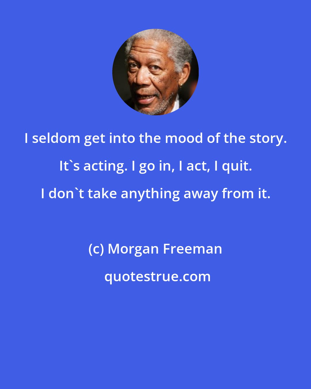 Morgan Freeman: I seldom get into the mood of the story. It's acting. I go in, I act, I quit. I don't take anything away from it.