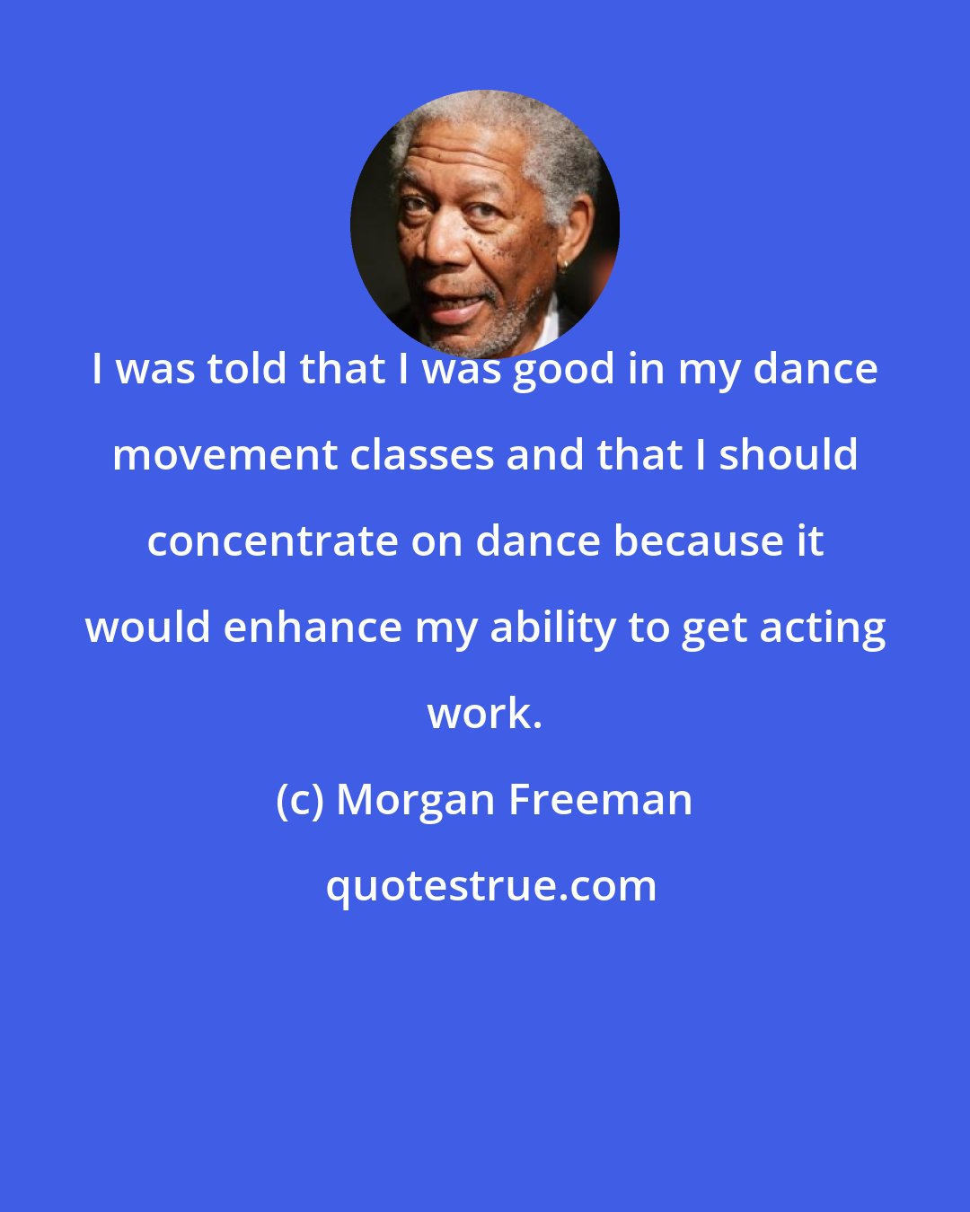 Morgan Freeman: I was told that I was good in my dance movement classes and that I should concentrate on dance because it would enhance my ability to get acting work.