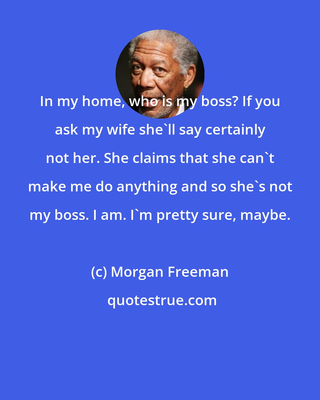 Morgan Freeman: In my home, who is my boss? If you ask my wife she'll say certainly not her. She claims that she can't make me do anything and so she's not my boss. I am. I'm pretty sure, maybe.