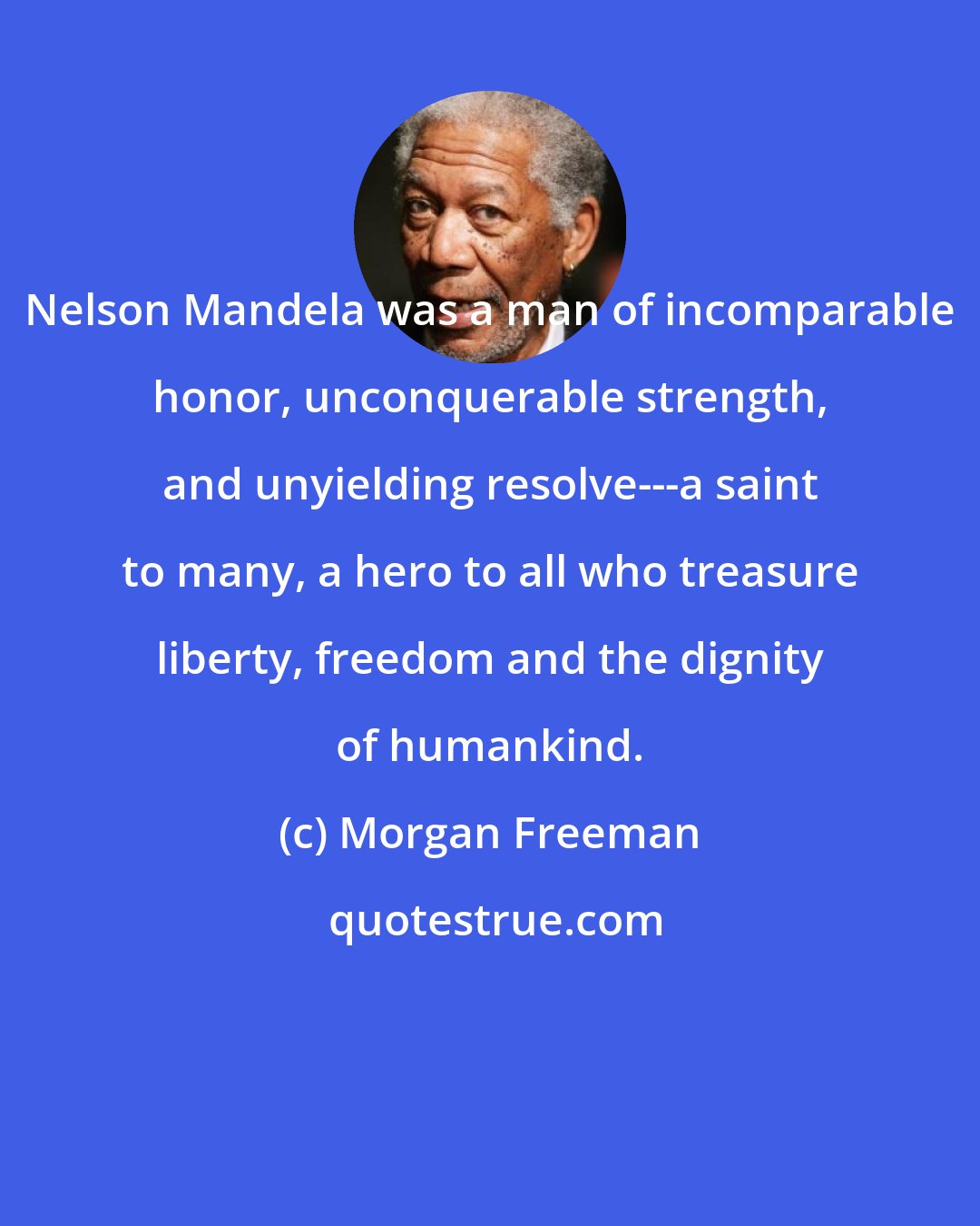 Morgan Freeman: Nelson Mandela was a man of incomparable honor, unconquerable strength, and unyielding resolve---a saint to many, a hero to all who treasure liberty, freedom and the dignity of humankind.