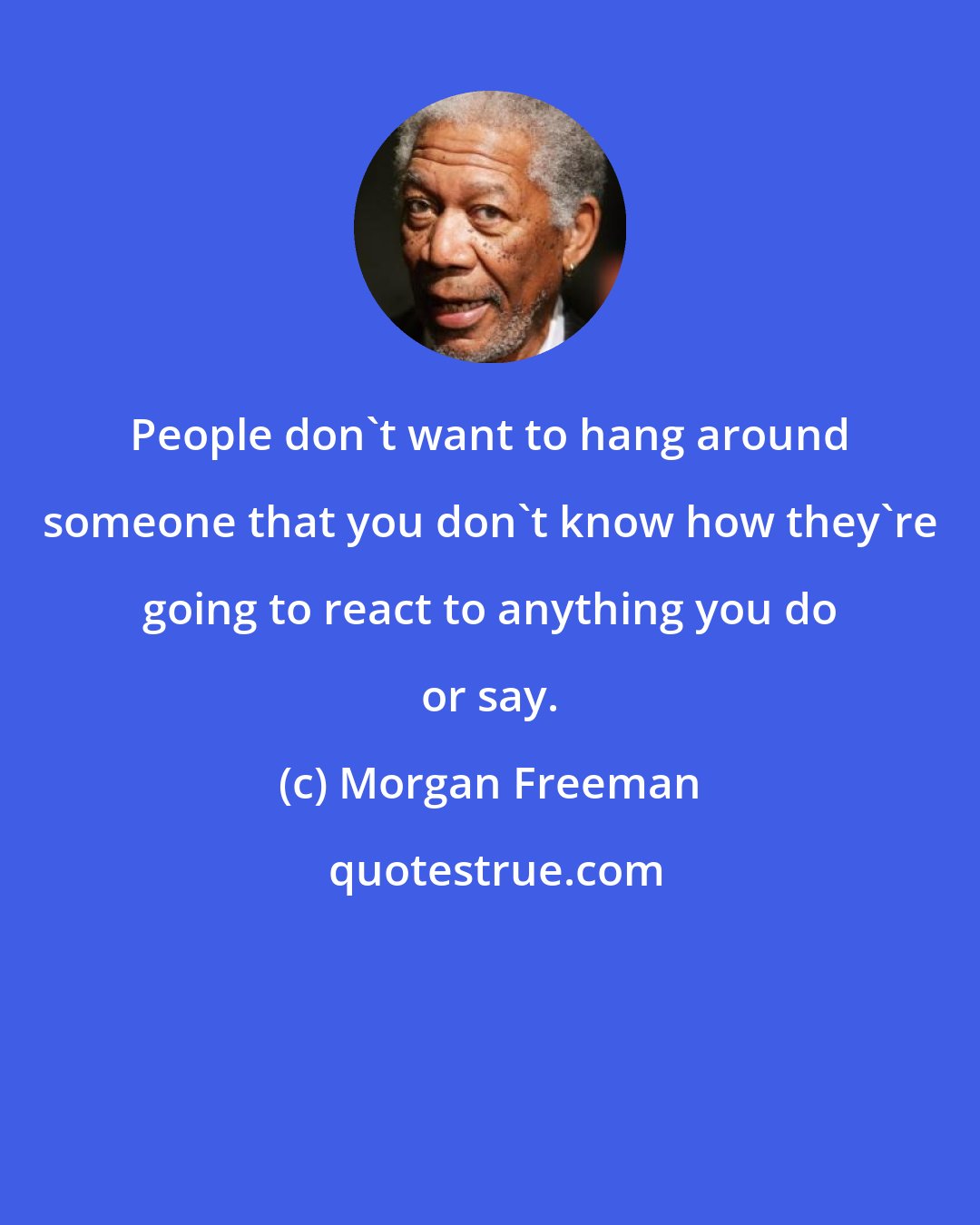 Morgan Freeman: People don't want to hang around someone that you don't know how they're going to react to anything you do or say.