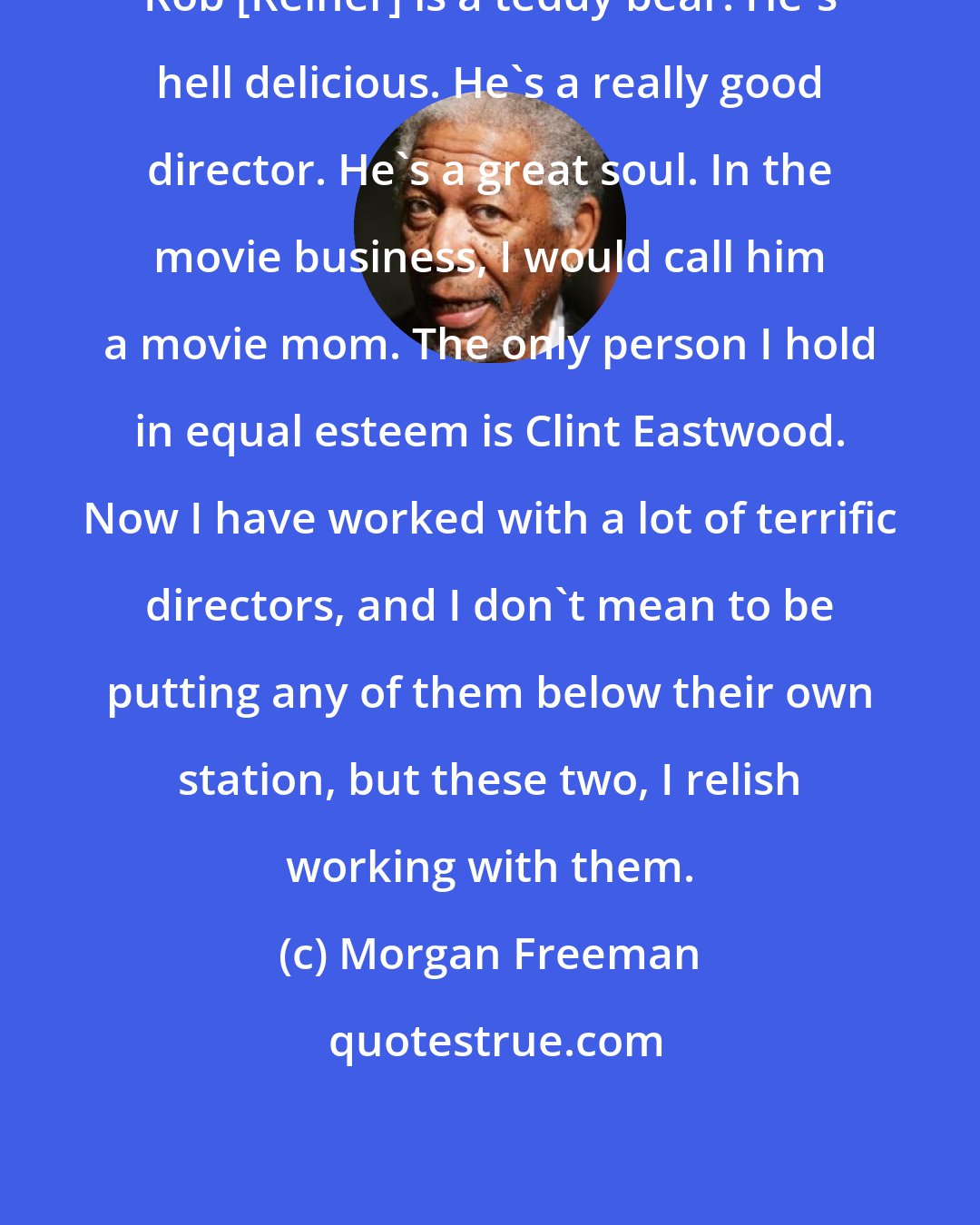 Morgan Freeman: Rob [Reiner] is a teddy bear. He's hell delicious. He's a really good director. He's a great soul. In the movie business, I would call him a movie mom. The only person I hold in equal esteem is Clint Eastwood. Now I have worked with a lot of terrific directors, and I don't mean to be putting any of them below their own station, but these two, I relish working with them.