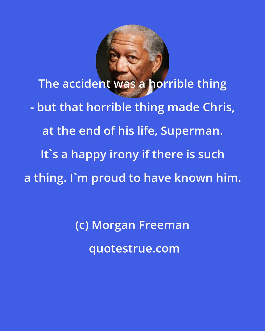 Morgan Freeman: The accident was a horrible thing - but that horrible thing made Chris, at the end of his life, Superman. It's a happy irony if there is such a thing. I'm proud to have known him.