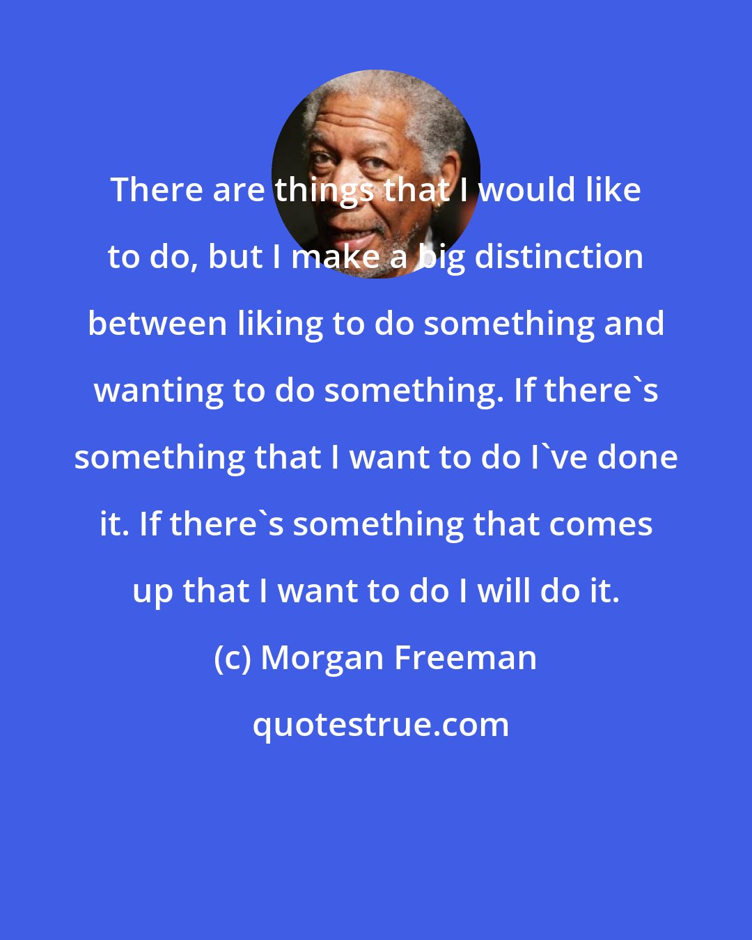 Morgan Freeman: There are things that I would like to do, but I make a big distinction between liking to do something and wanting to do something. If there's something that I want to do I've done it. If there's something that comes up that I want to do I will do it.