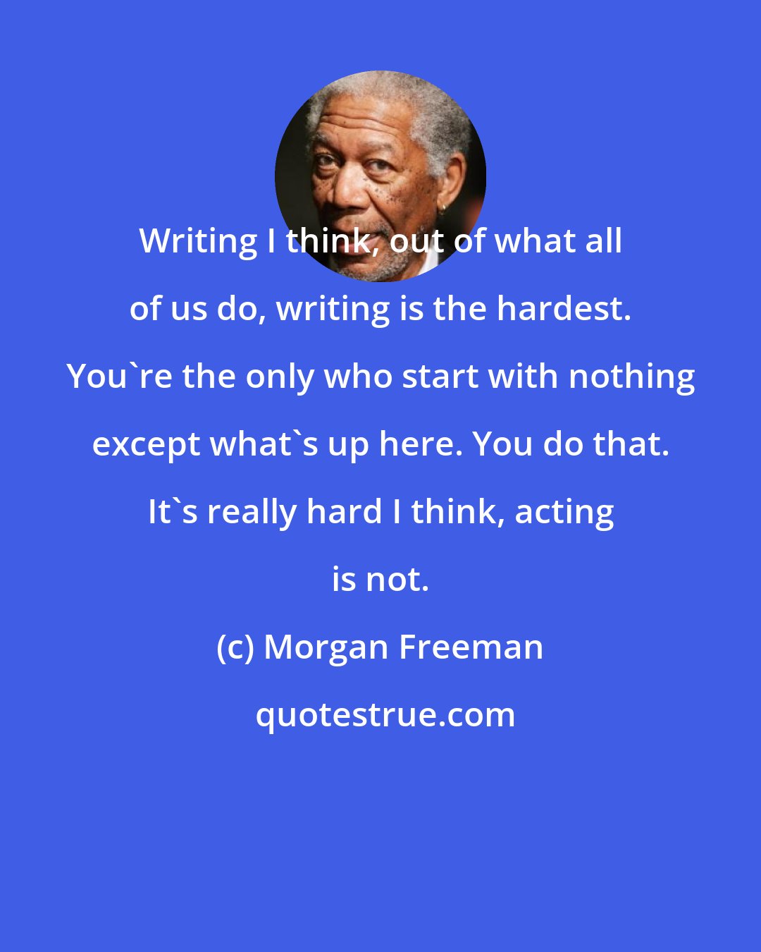 Morgan Freeman: Writing I think, out of what all of us do, writing is the hardest. You're the only who start with nothing except what's up here. You do that. It's really hard I think, acting is not.