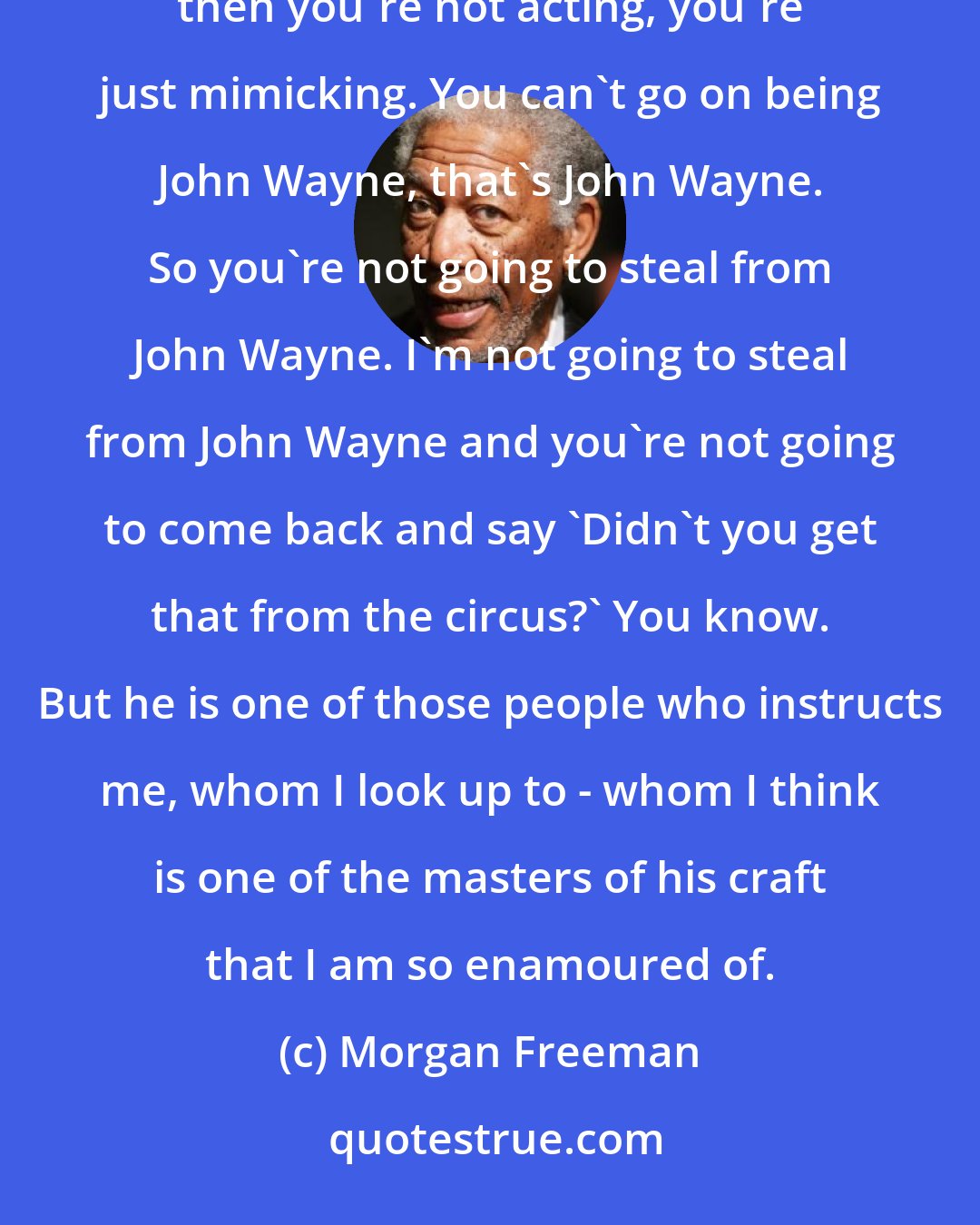 Morgan Freeman: You're not going to be able to look like anyone else, no matter how hard you try, unless you're a mimic, then you're not acting, you're just mimicking. You can't go on being John Wayne, that's John Wayne. So you're not going to steal from John Wayne. I'm not going to steal from John Wayne and you're not going to come back and say 'Didn't you get that from the circus?' You know. But he is one of those people who instructs me, whom I look up to - whom I think is one of the masters of his craft that I am so enamoured of.