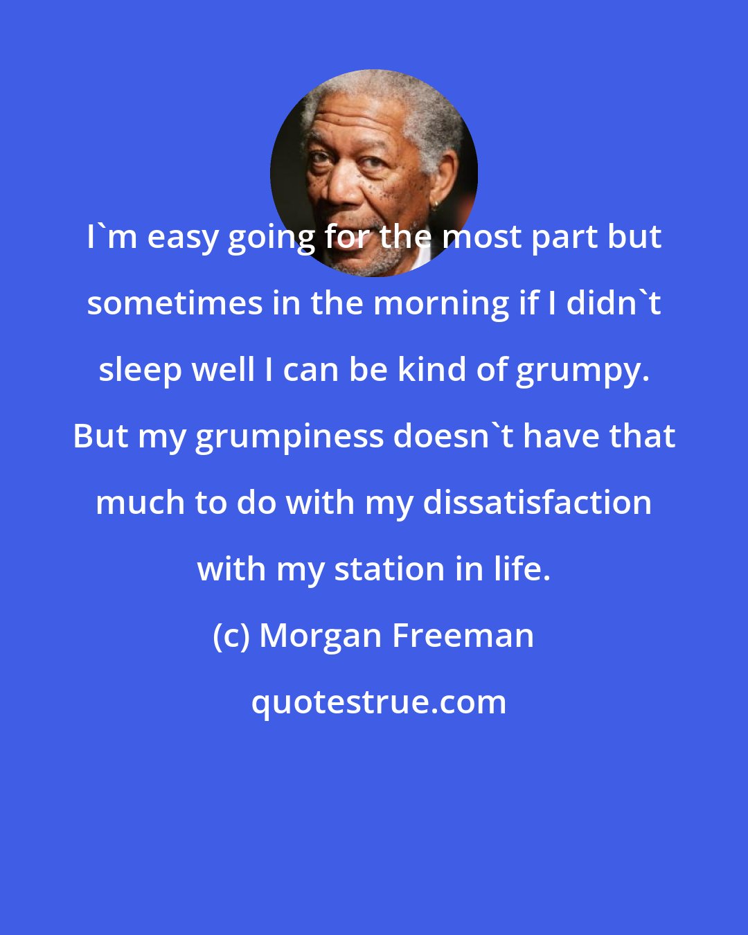 Morgan Freeman: I'm easy going for the most part but sometimes in the morning if I didn't sleep well I can be kind of grumpy. But my grumpiness doesn't have that much to do with my dissatisfaction with my station in life.