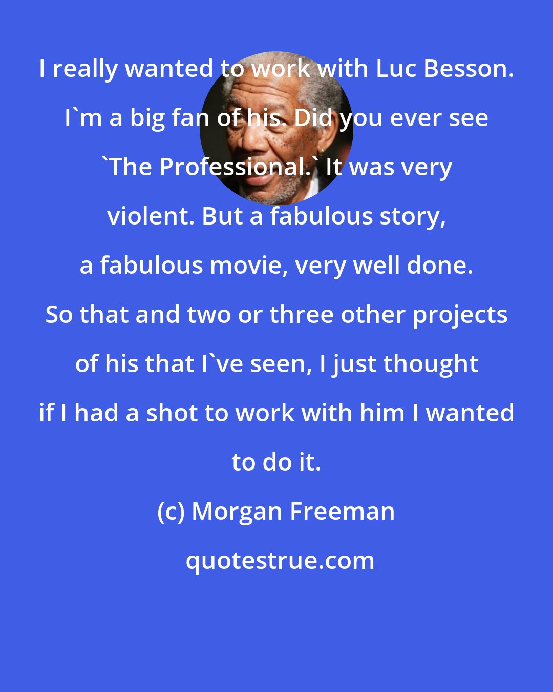 Morgan Freeman: I really wanted to work with Luc Besson. I'm a big fan of his. Did you ever see 'The Professional.' It was very violent. But a fabulous story, a fabulous movie, very well done. So that and two or three other projects of his that I've seen, I just thought if I had a shot to work with him I wanted to do it.