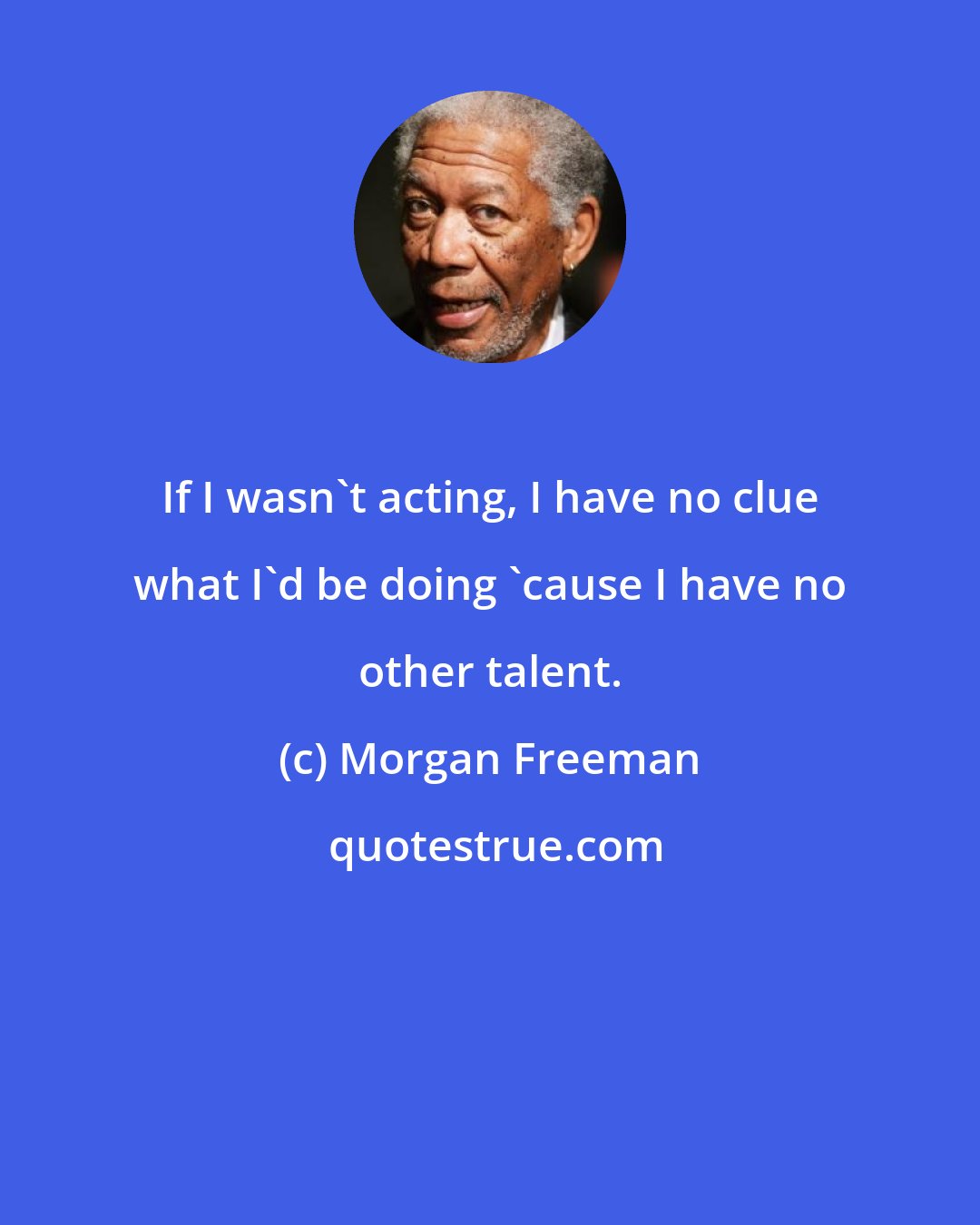 Morgan Freeman: If I wasn't acting, I have no clue what I'd be doing 'cause I have no other talent.