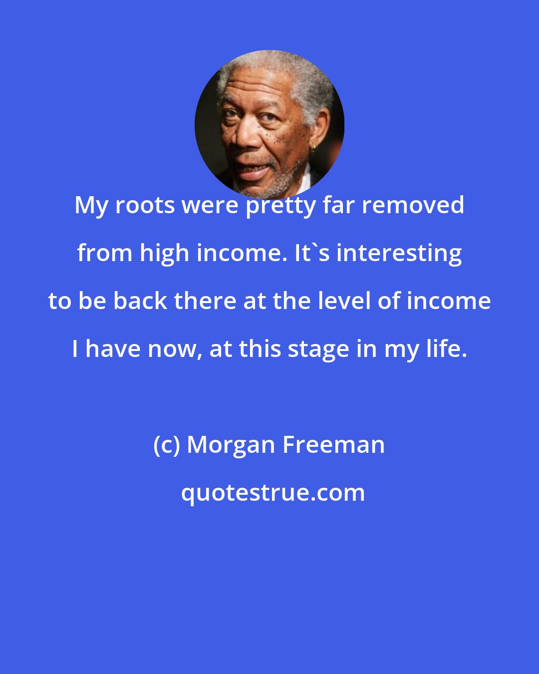 Morgan Freeman: My roots were pretty far removed from high income. It's interesting to be back there at the level of income I have now, at this stage in my life.