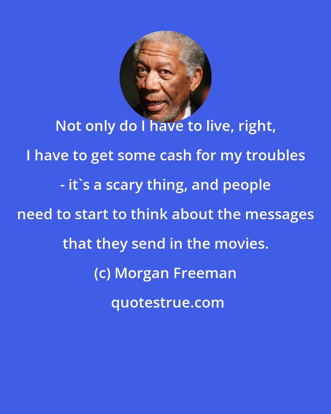 Morgan Freeman: Not only do I have to live, right, I have to get some cash for my troubles - it's a scary thing, and people need to start to think about the messages that they send in the movies.