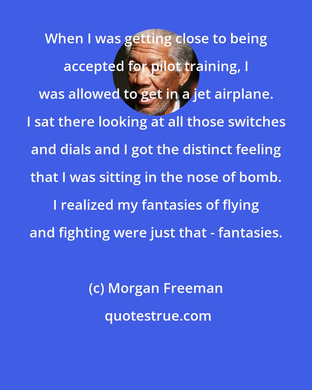 Morgan Freeman: When I was getting close to being accepted for pilot training, I was allowed to get in a jet airplane. I sat there looking at all those switches and dials and I got the distinct feeling that I was sitting in the nose of bomb. I realized my fantasies of flying and fighting were just that - fantasies.