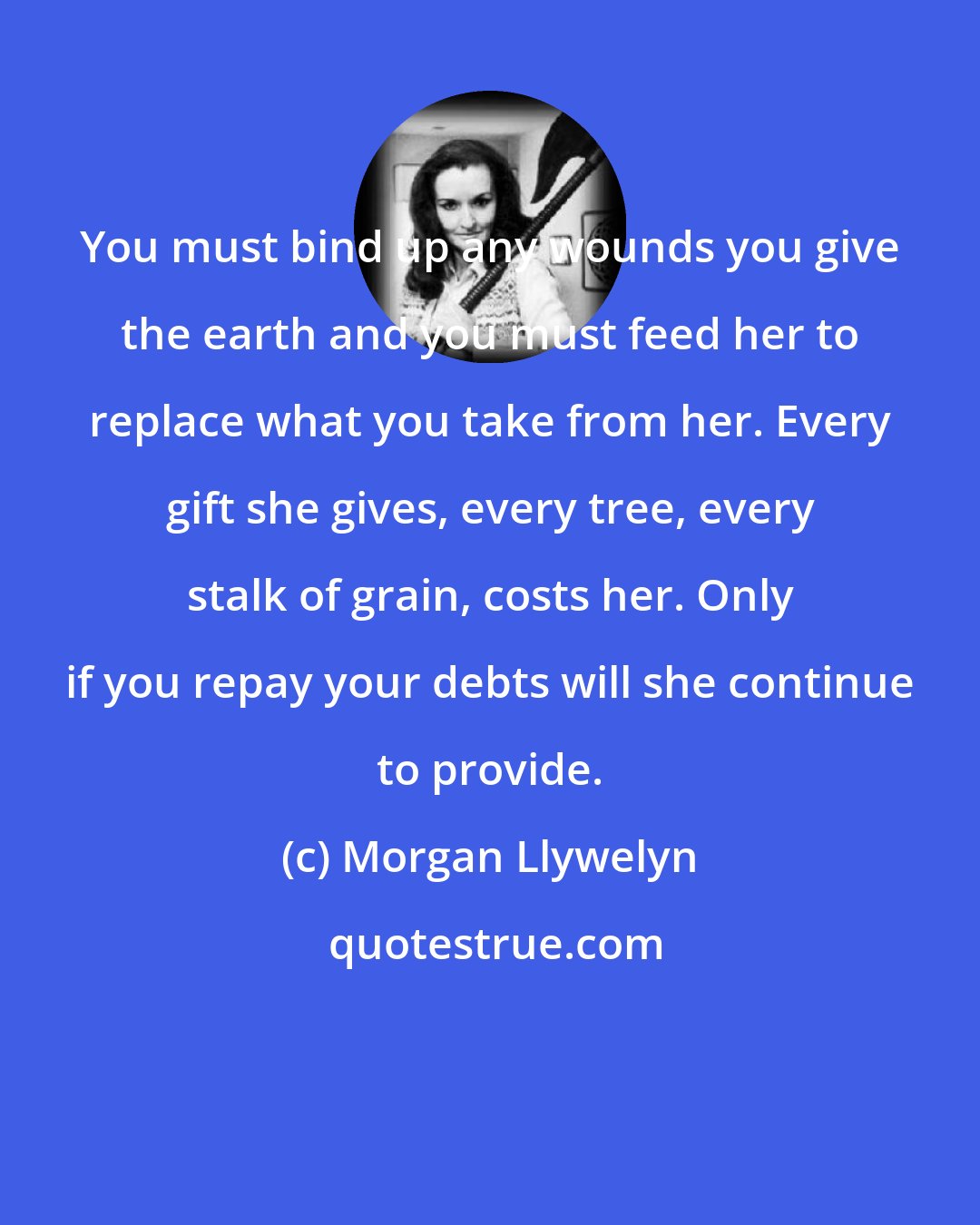 Morgan Llywelyn: You must bind up any wounds you give the earth and you must feed her to replace what you take from her. Every gift she gives, every tree, every stalk of grain, costs her. Only if you repay your debts will she continue to provide.