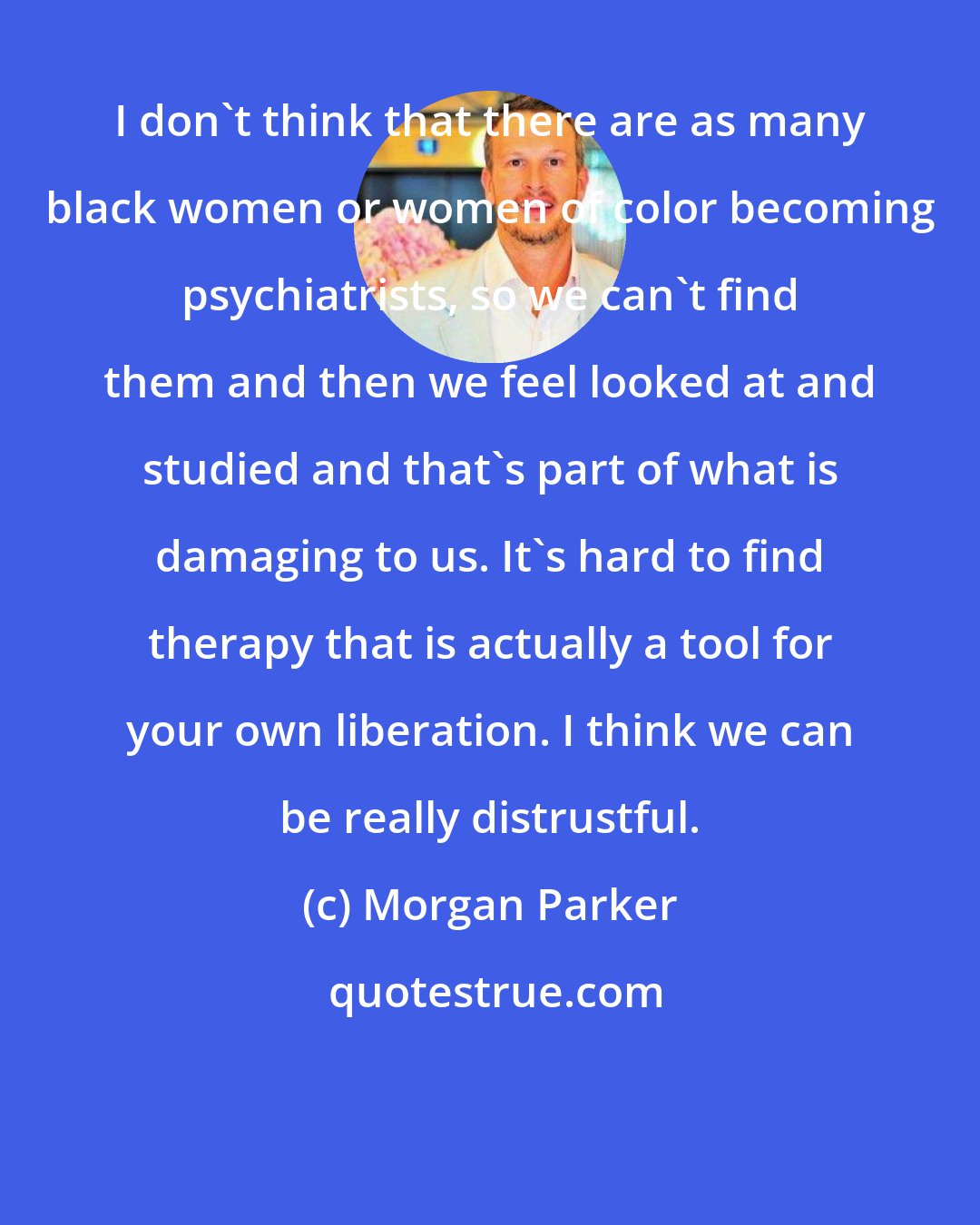 Morgan Parker: I don't think that there are as many black women or women of color becoming psychiatrists, so we can't find them and then we feel looked at and studied and that's part of what is damaging to us. It's hard to find therapy that is actually a tool for your own liberation. I think we can be really distrustful.