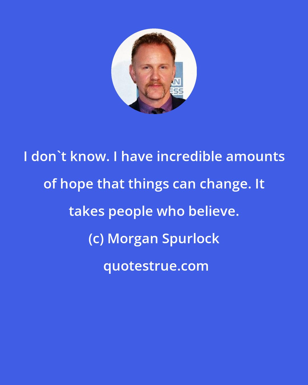 Morgan Spurlock: I don't know. I have incredible amounts of hope that things can change. It takes people who believe.