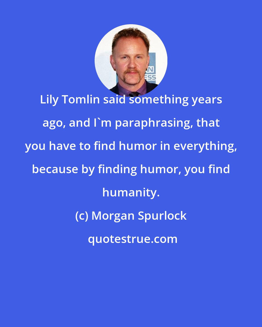 Morgan Spurlock: Lily Tomlin said something years ago, and I'm paraphrasing, that you have to find humor in everything, because by finding humor, you find humanity.