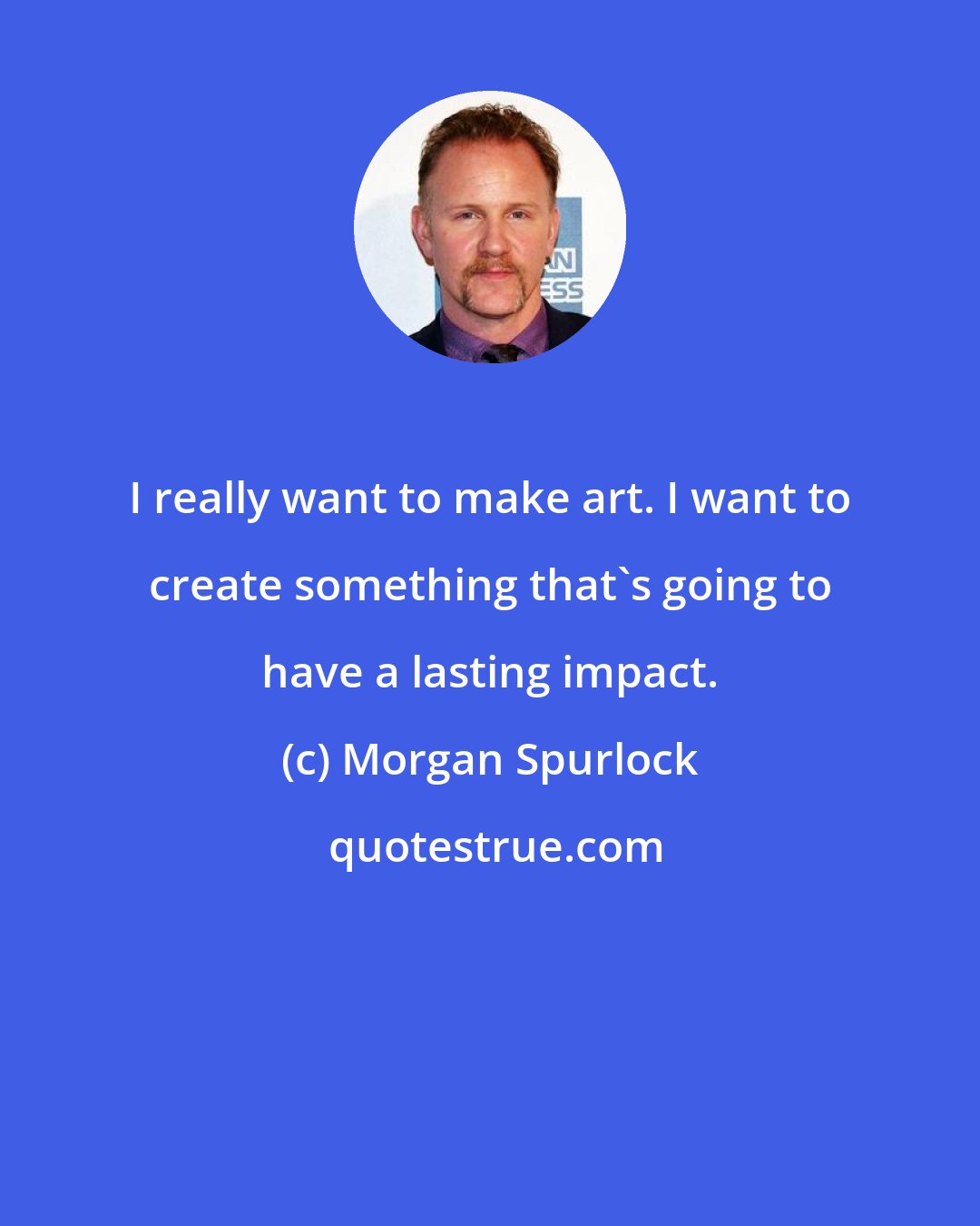 Morgan Spurlock: I really want to make art. I want to create something that's going to have a lasting impact.