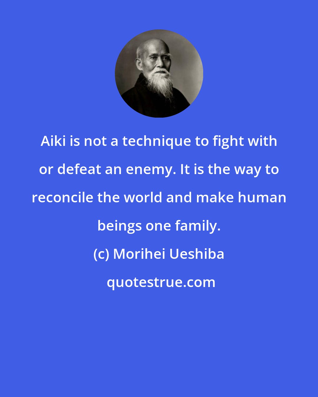 Morihei Ueshiba: Aiki is not a technique to fight with or defeat an enemy. It is the way to reconcile the world and make human beings one family.