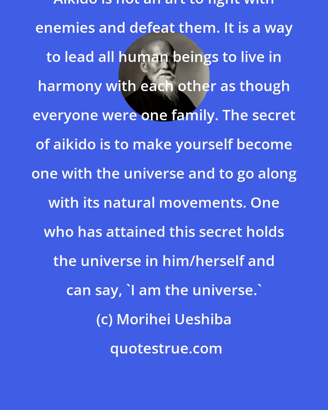 Morihei Ueshiba: Aikido is not an art to fight with enemies and defeat them. It is a way to lead all human beings to live in harmony with each other as though everyone were one family. The secret of aikido is to make yourself become one with the universe and to go along with its natural movements. One who has attained this secret holds the universe in him/herself and can say, 'I am the universe.'