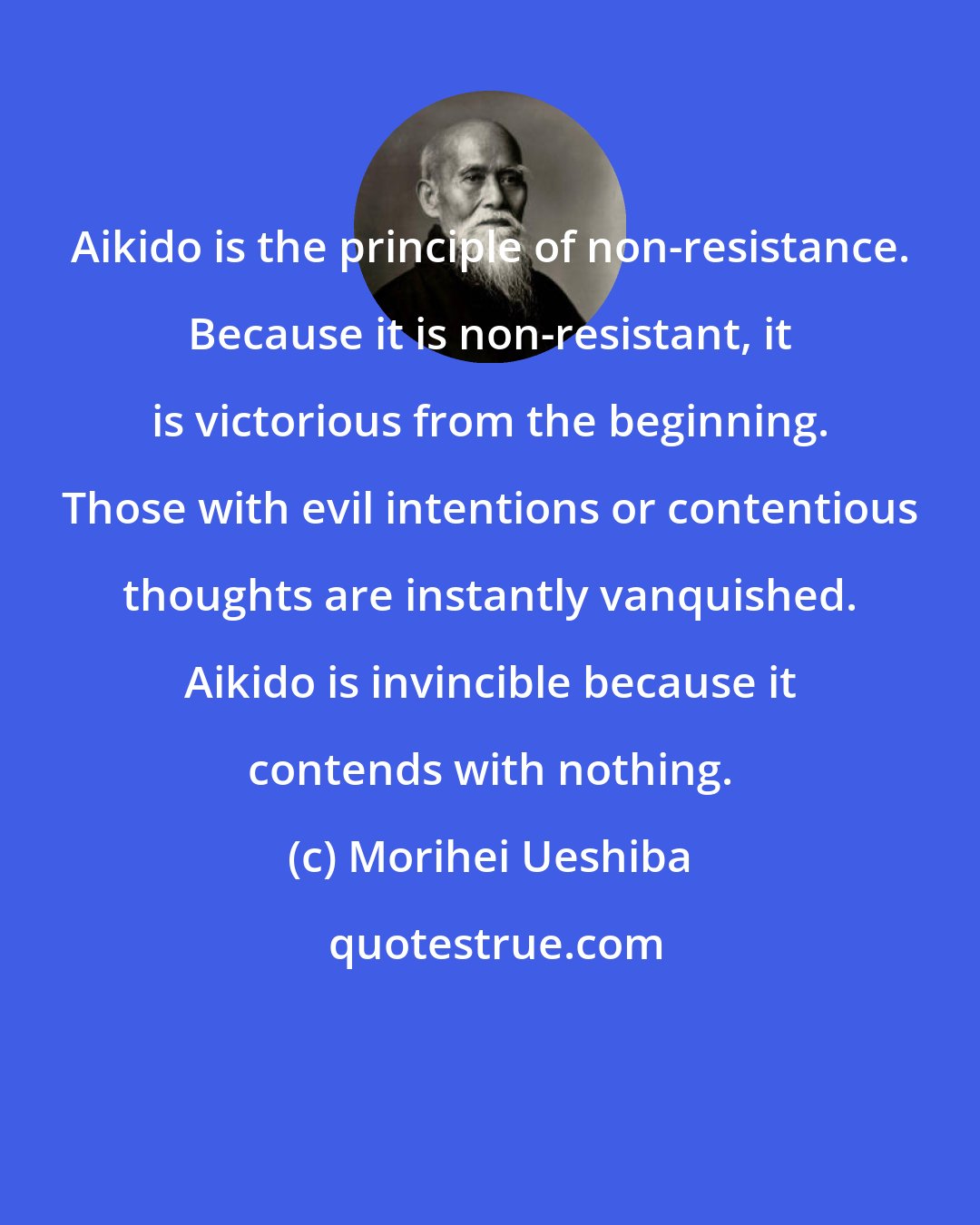 Morihei Ueshiba: Aikido is the principle of non-resistance. Because it is non-resistant, it is victorious from the beginning. Those with evil intentions or contentious thoughts are instantly vanquished. Aikido is invincible because it contends with nothing.