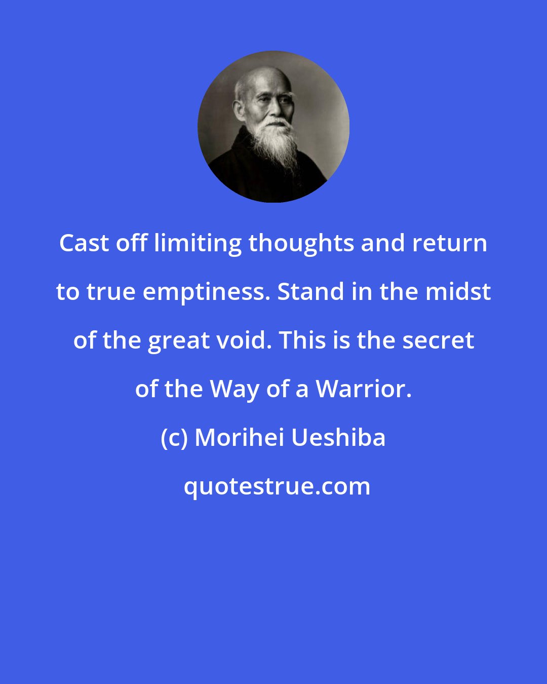 Morihei Ueshiba: Cast off limiting thoughts and return to true emptiness. Stand in the midst of the great void. This is the secret of the Way of a Warrior.