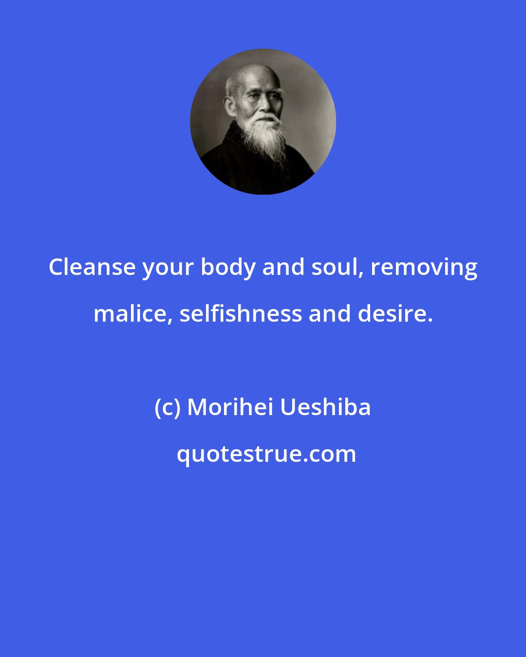Morihei Ueshiba: Cleanse your body and soul, removing malice, selfishness and desire.