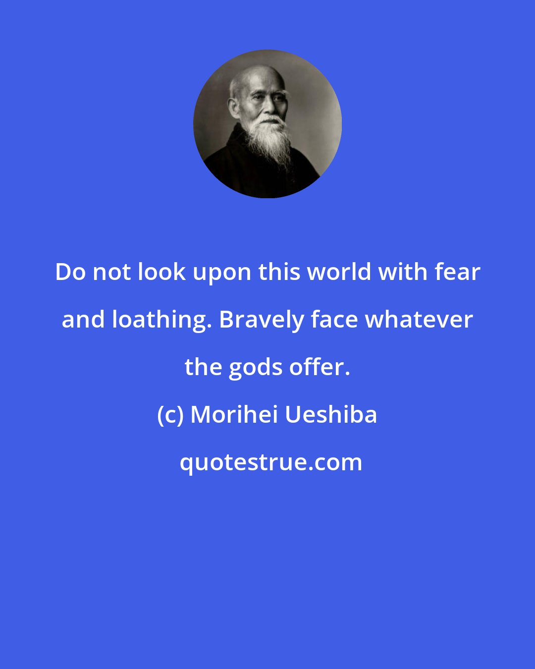 Morihei Ueshiba: Do not look upon this world with fear and loathing. Bravely face whatever the gods offer.