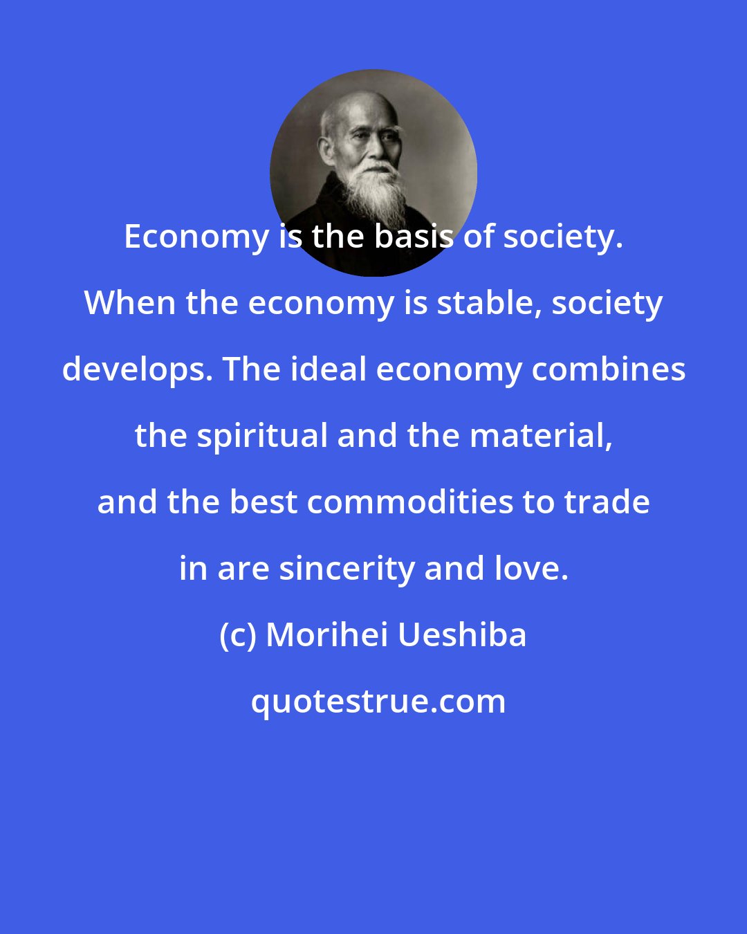 Morihei Ueshiba: Economy is the basis of society. When the economy is stable, society develops. The ideal economy combines the spiritual and the material, and the best commodities to trade in are sincerity and love.