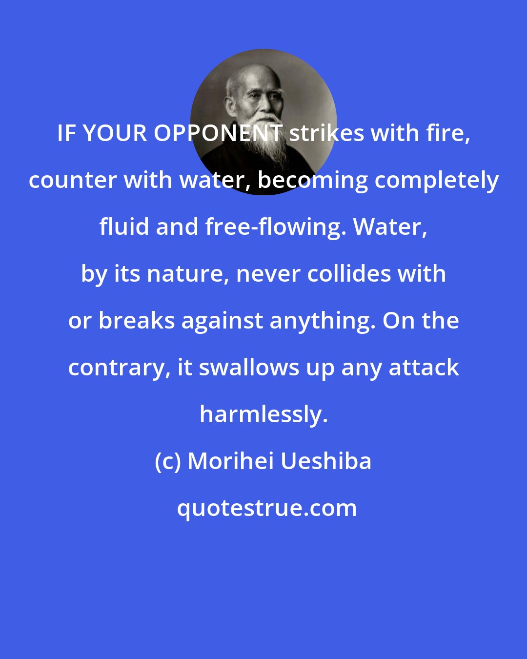 Morihei Ueshiba: IF YOUR OPPONENT strikes with fire, counter with water, becoming completely fluid and free-flowing. Water, by its nature, never collides with or breaks against anything. On the contrary, it swallows up any attack harmlessly.