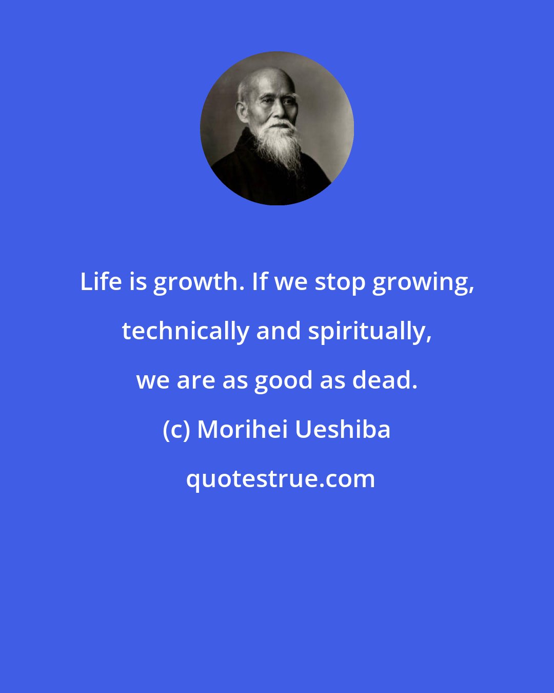 Morihei Ueshiba: Life is growth. If we stop growing, technically and spiritually, we are as good as dead.