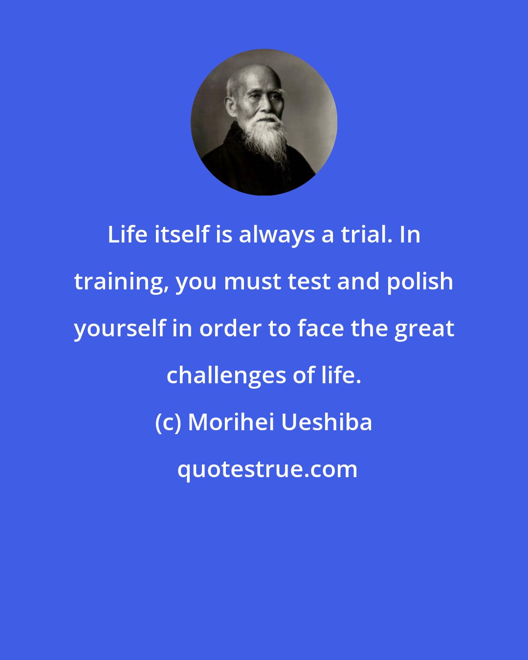 Morihei Ueshiba: Life itself is always a trial. In training, you must test and polish yourself in order to face the great challenges of life.