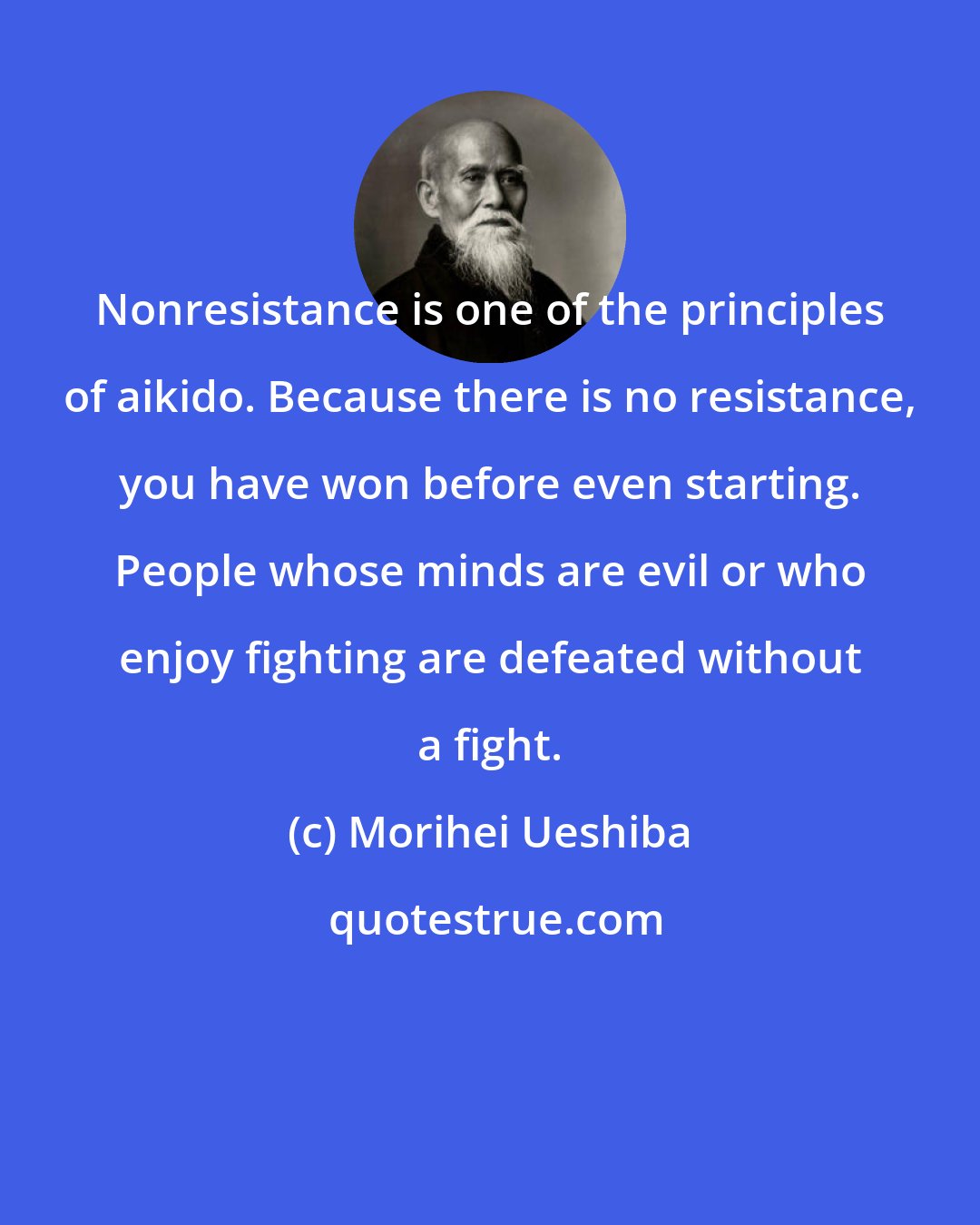 Morihei Ueshiba: Nonresistance is one of the principles of aikido. Because there is no resistance, you have won before even starting. People whose minds are evil or who enjoy fighting are defeated without a fight.