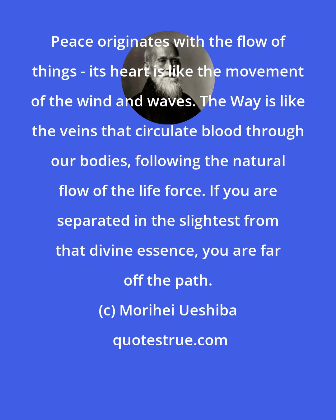 Morihei Ueshiba: Peace originates with the flow of things - its heart is like the movement of the wind and waves. The Way is like the veins that circulate blood through our bodies, following the natural flow of the life force. If you are separated in the slightest from that divine essence, you are far off the path.