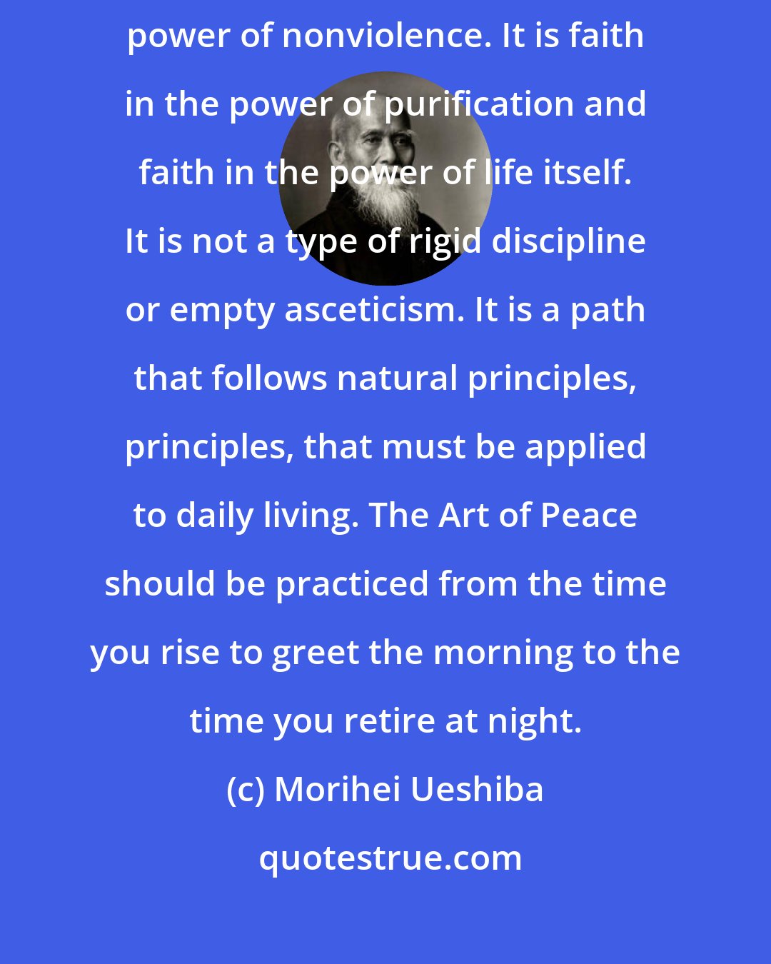 Morihei Ueshiba: PRACTICE OF THE Art of Peace is an act of faith, a belief in the ultimate power of nonviolence. It is faith in the power of purification and faith in the power of life itself. It is not a type of rigid discipline or empty asceticism. It is a path that follows natural principles, principles, that must be applied to daily living. The Art of Peace should be practiced from the time you rise to greet the morning to the time you retire at night.