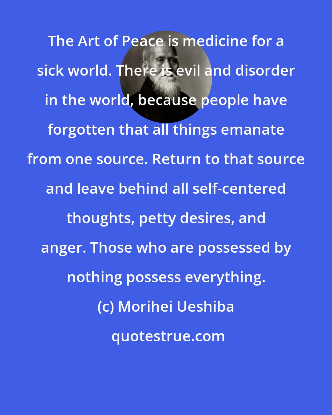 Morihei Ueshiba: The Art of Peace is medicine for a sick world. There is evil and disorder in the world, because people have forgotten that all things emanate from one source. Return to that source and leave behind all self-centered thoughts, petty desires, and anger. Those who are possessed by nothing possess everything.